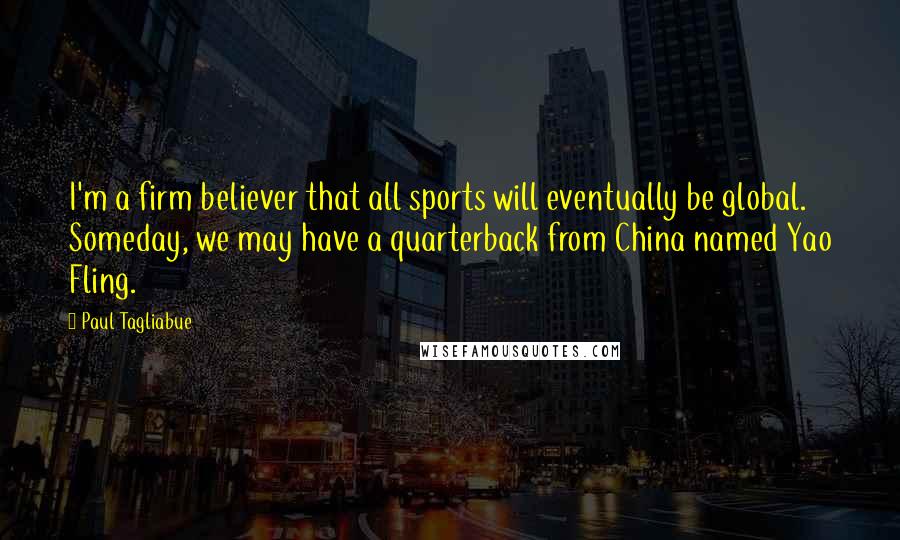 Paul Tagliabue Quotes: I'm a firm believer that all sports will eventually be global. Someday, we may have a quarterback from China named Yao Fling.