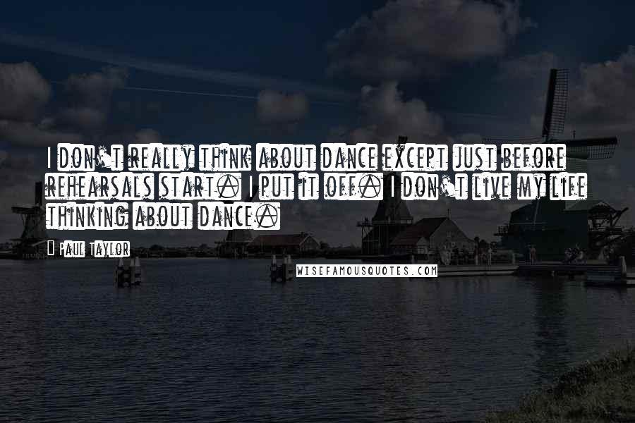 Paul Taylor Quotes: I don't really think about dance except just before rehearsals start. I put it off. I don't live my life thinking about dance.