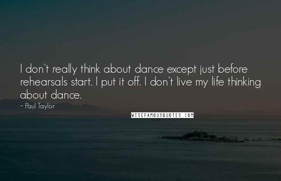 Paul Taylor Quotes: I don't really think about dance except just before rehearsals start. I put it off. I don't live my life thinking about dance.