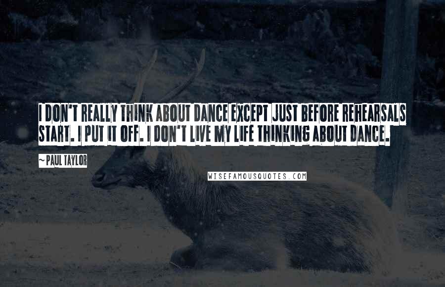 Paul Taylor Quotes: I don't really think about dance except just before rehearsals start. I put it off. I don't live my life thinking about dance.