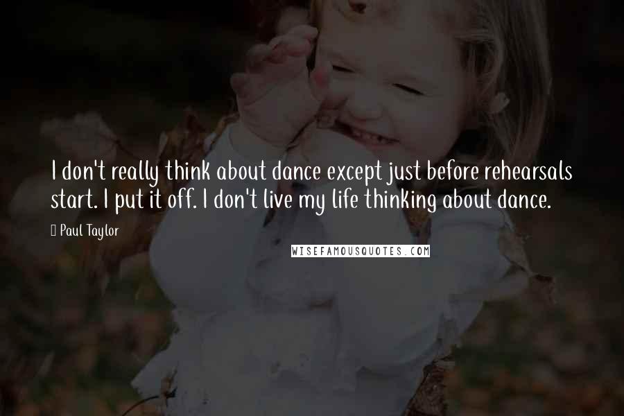 Paul Taylor Quotes: I don't really think about dance except just before rehearsals start. I put it off. I don't live my life thinking about dance.