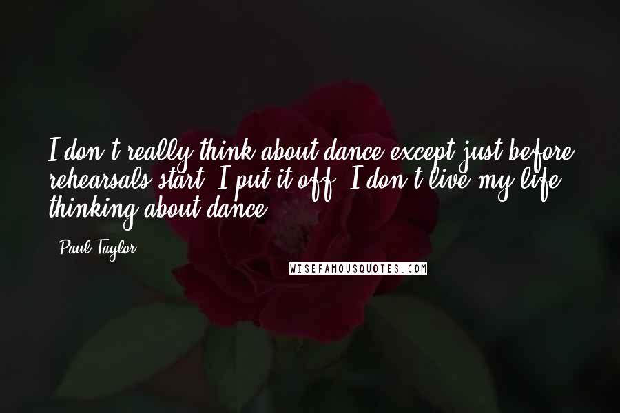 Paul Taylor Quotes: I don't really think about dance except just before rehearsals start. I put it off. I don't live my life thinking about dance.