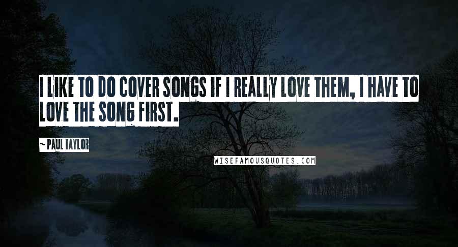 Paul Taylor Quotes: I like to do cover songs if I really love them, I have to love the song first.