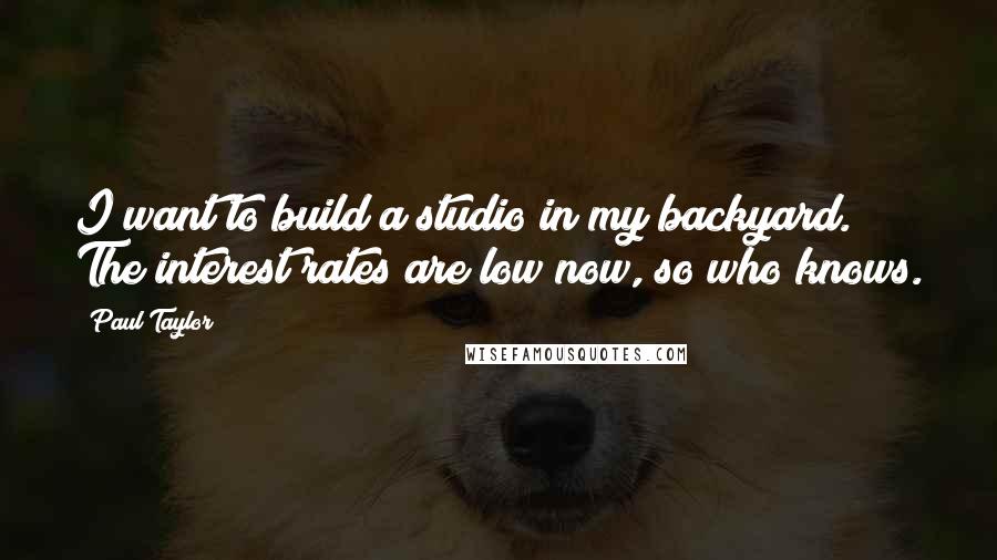 Paul Taylor Quotes: I want to build a studio in my backyard. The interest rates are low now, so who knows.