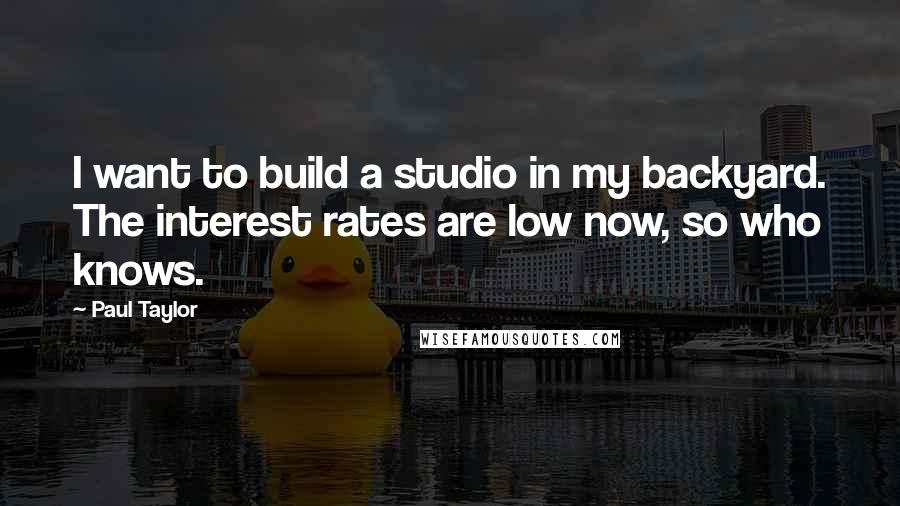 Paul Taylor Quotes: I want to build a studio in my backyard. The interest rates are low now, so who knows.