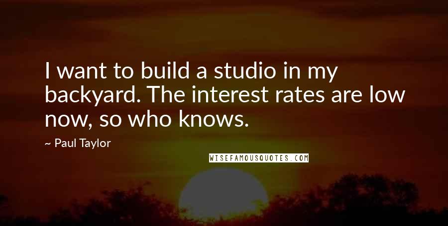 Paul Taylor Quotes: I want to build a studio in my backyard. The interest rates are low now, so who knows.