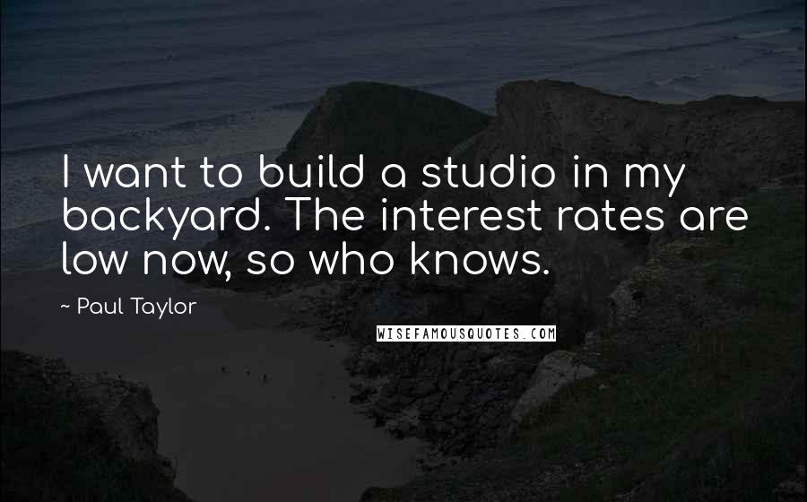 Paul Taylor Quotes: I want to build a studio in my backyard. The interest rates are low now, so who knows.