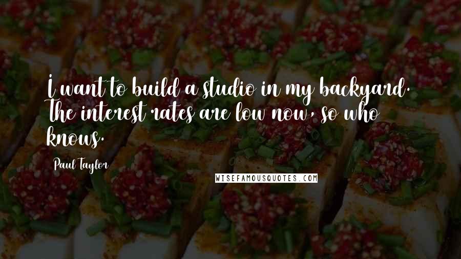 Paul Taylor Quotes: I want to build a studio in my backyard. The interest rates are low now, so who knows.