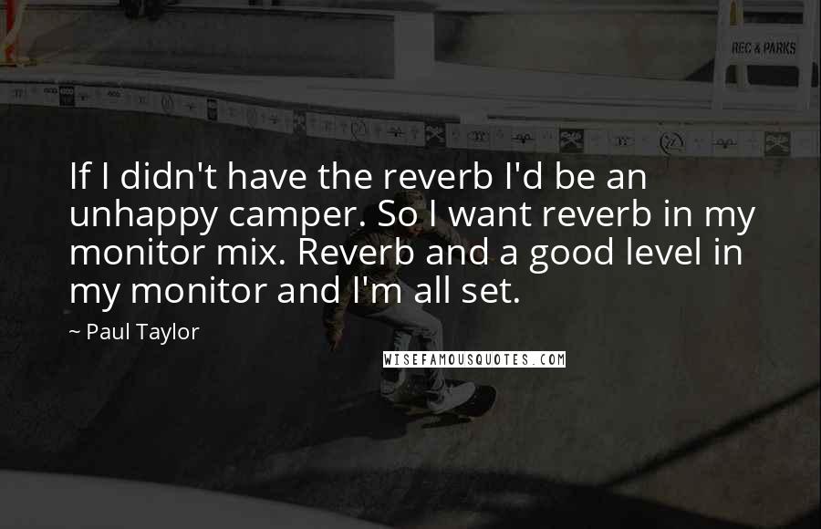 Paul Taylor Quotes: If I didn't have the reverb I'd be an unhappy camper. So I want reverb in my monitor mix. Reverb and a good level in my monitor and I'm all set.