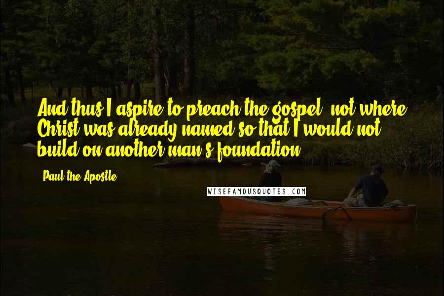 Paul The Apostle Quotes: And thus I aspire to preach the gospel, not where Christ was already named so that I would not build on another man's foundation.