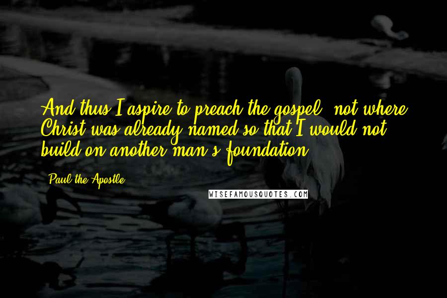 Paul The Apostle Quotes: And thus I aspire to preach the gospel, not where Christ was already named so that I would not build on another man's foundation.