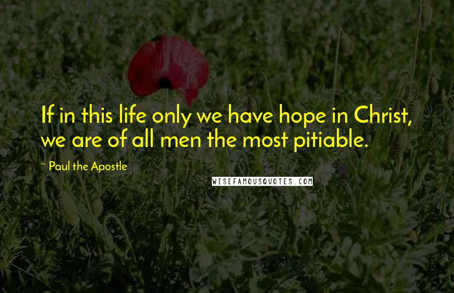 Paul The Apostle Quotes: If in this life only we have hope in Christ, we are of all men the most pitiable.