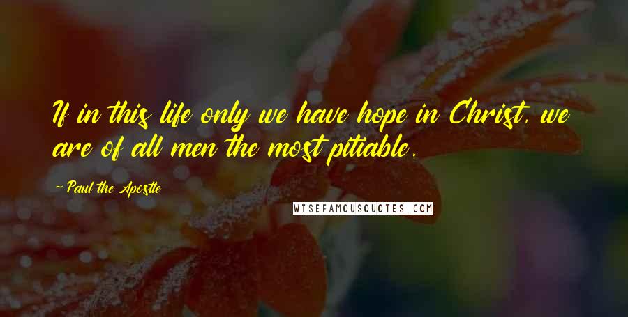Paul The Apostle Quotes: If in this life only we have hope in Christ, we are of all men the most pitiable.