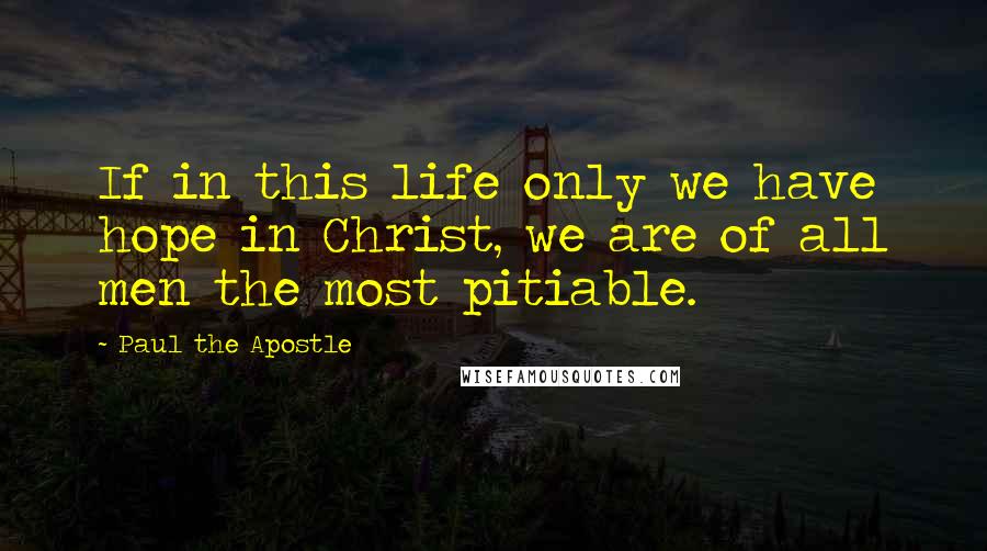 Paul The Apostle Quotes: If in this life only we have hope in Christ, we are of all men the most pitiable.