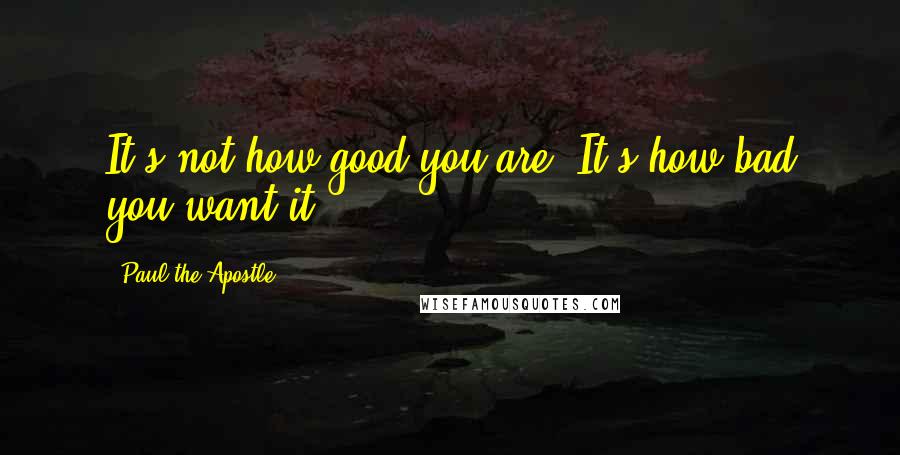 Paul The Apostle Quotes: It's not how good you are. It's how bad you want it.