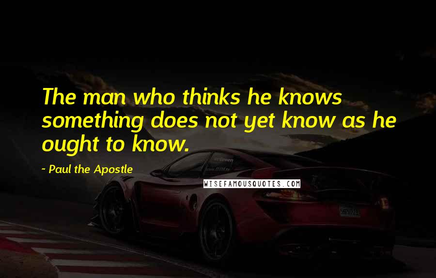 Paul The Apostle Quotes: The man who thinks he knows something does not yet know as he ought to know.