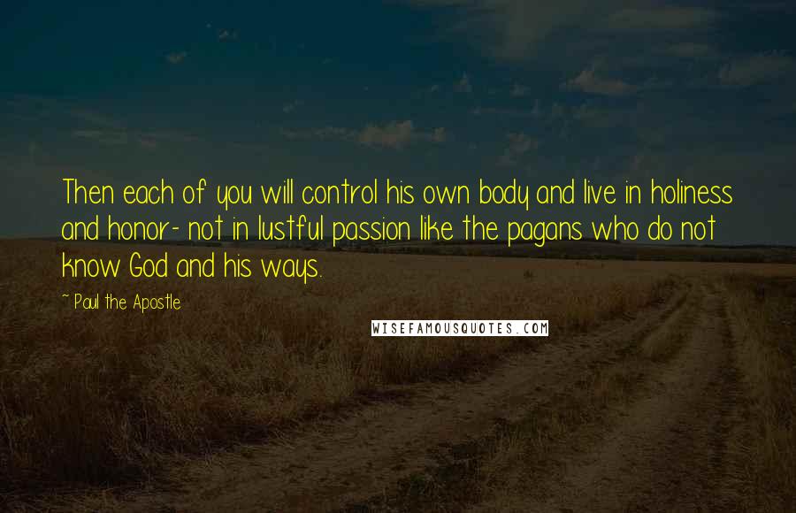 Paul The Apostle Quotes: Then each of you will control his own body and live in holiness and honor- not in lustful passion like the pagans who do not know God and his ways.