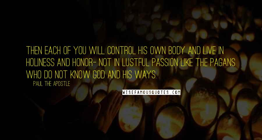 Paul The Apostle Quotes: Then each of you will control his own body and live in holiness and honor- not in lustful passion like the pagans who do not know God and his ways.