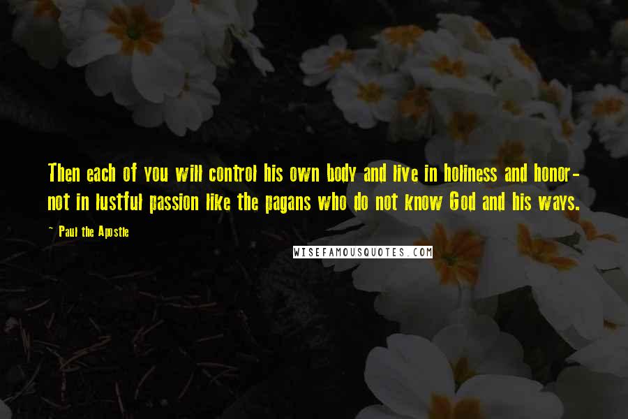 Paul The Apostle Quotes: Then each of you will control his own body and live in holiness and honor- not in lustful passion like the pagans who do not know God and his ways.