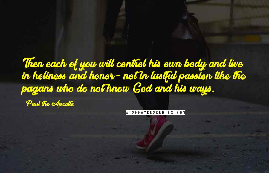 Paul The Apostle Quotes: Then each of you will control his own body and live in holiness and honor- not in lustful passion like the pagans who do not know God and his ways.