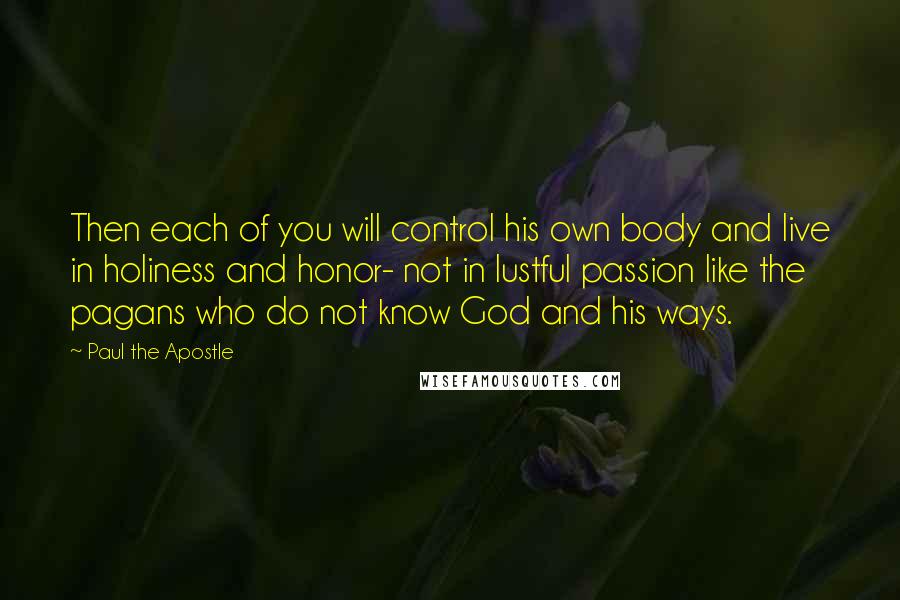 Paul The Apostle Quotes: Then each of you will control his own body and live in holiness and honor- not in lustful passion like the pagans who do not know God and his ways.