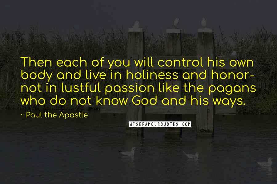 Paul The Apostle Quotes: Then each of you will control his own body and live in holiness and honor- not in lustful passion like the pagans who do not know God and his ways.
