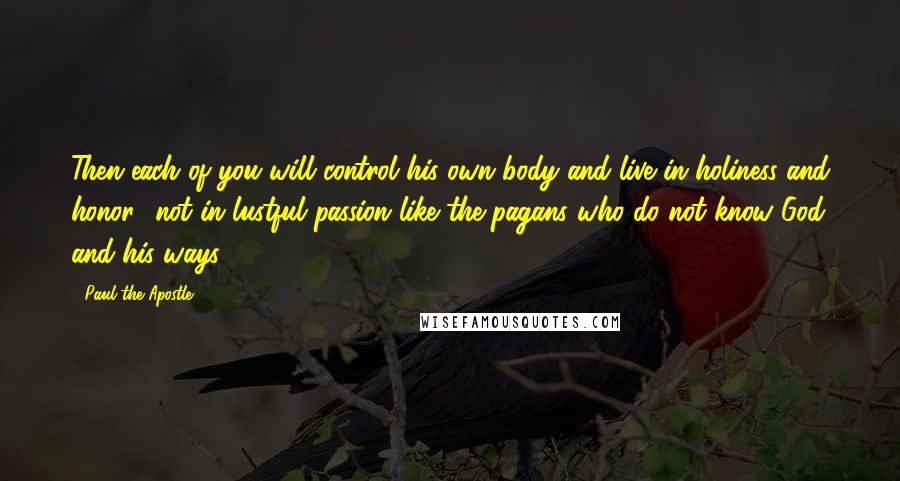 Paul The Apostle Quotes: Then each of you will control his own body and live in holiness and honor- not in lustful passion like the pagans who do not know God and his ways.