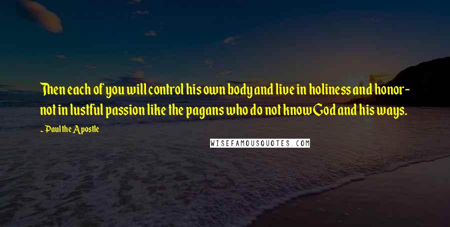 Paul The Apostle Quotes: Then each of you will control his own body and live in holiness and honor- not in lustful passion like the pagans who do not know God and his ways.