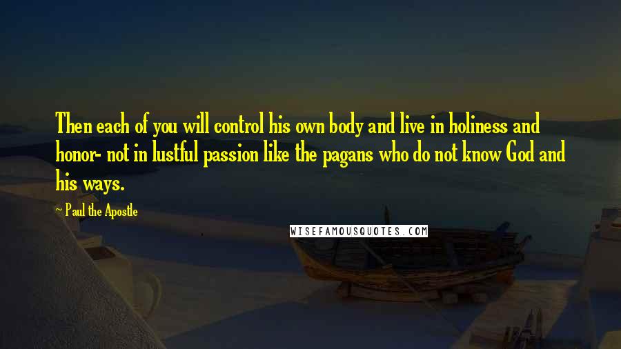 Paul The Apostle Quotes: Then each of you will control his own body and live in holiness and honor- not in lustful passion like the pagans who do not know God and his ways.