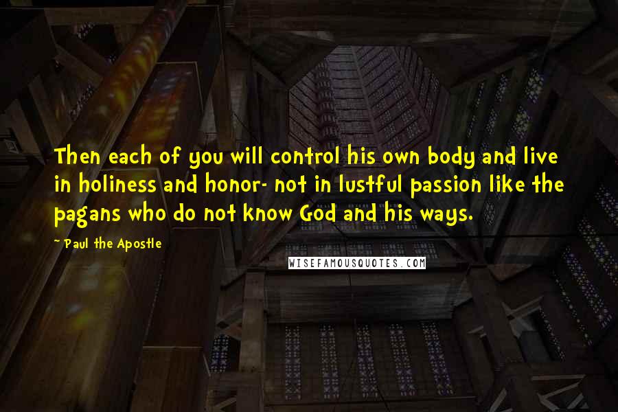 Paul The Apostle Quotes: Then each of you will control his own body and live in holiness and honor- not in lustful passion like the pagans who do not know God and his ways.