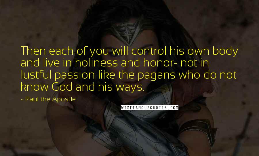 Paul The Apostle Quotes: Then each of you will control his own body and live in holiness and honor- not in lustful passion like the pagans who do not know God and his ways.