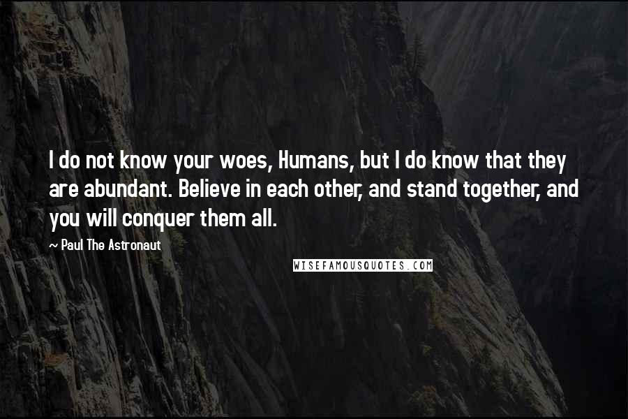 Paul The Astronaut Quotes: I do not know your woes, Humans, but I do know that they are abundant. Believe in each other, and stand together, and you will conquer them all.