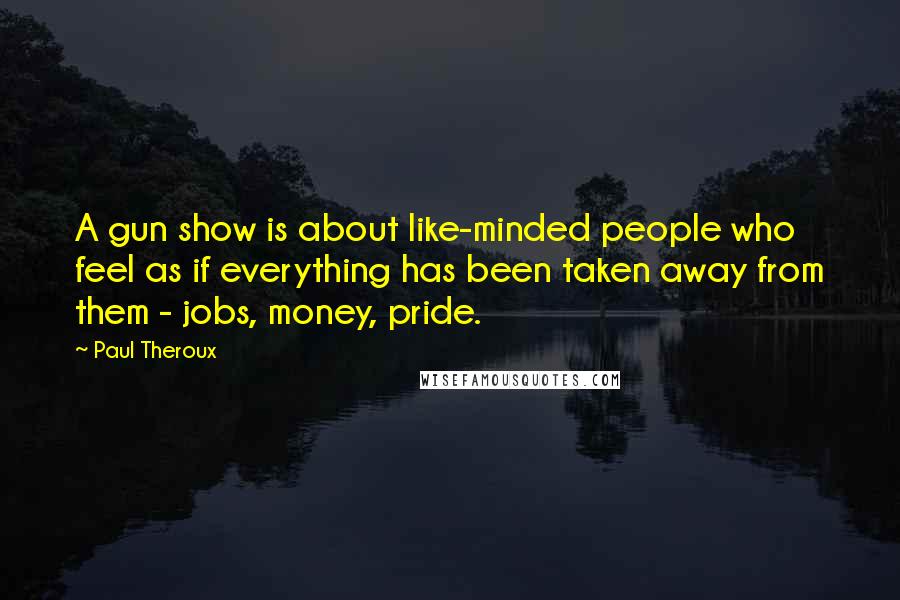 Paul Theroux Quotes: A gun show is about like-minded people who feel as if everything has been taken away from them - jobs, money, pride.