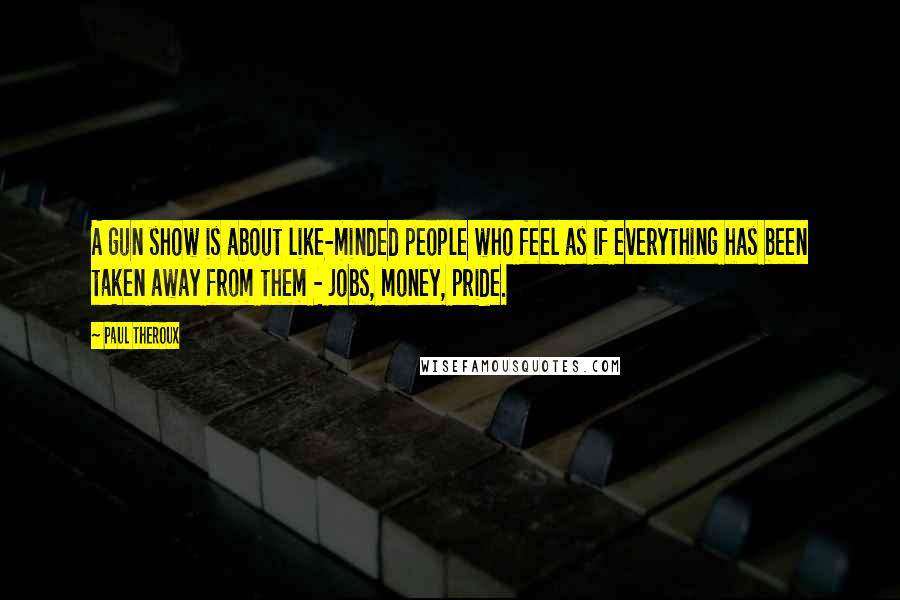 Paul Theroux Quotes: A gun show is about like-minded people who feel as if everything has been taken away from them - jobs, money, pride.