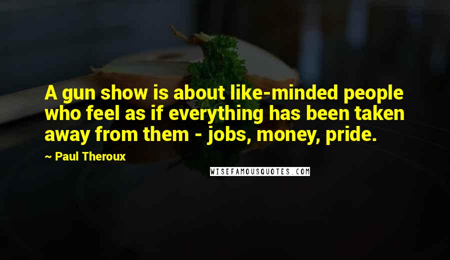 Paul Theroux Quotes: A gun show is about like-minded people who feel as if everything has been taken away from them - jobs, money, pride.