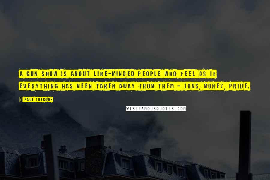 Paul Theroux Quotes: A gun show is about like-minded people who feel as if everything has been taken away from them - jobs, money, pride.