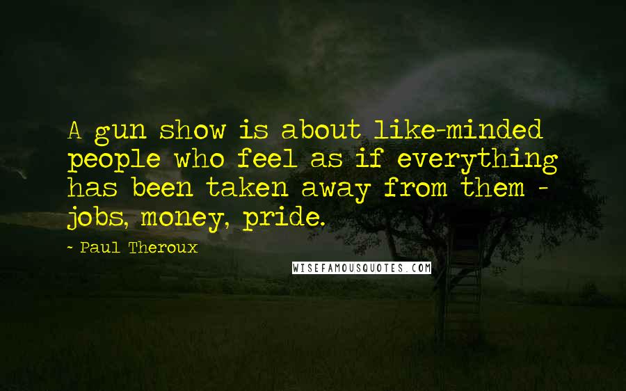 Paul Theroux Quotes: A gun show is about like-minded people who feel as if everything has been taken away from them - jobs, money, pride.