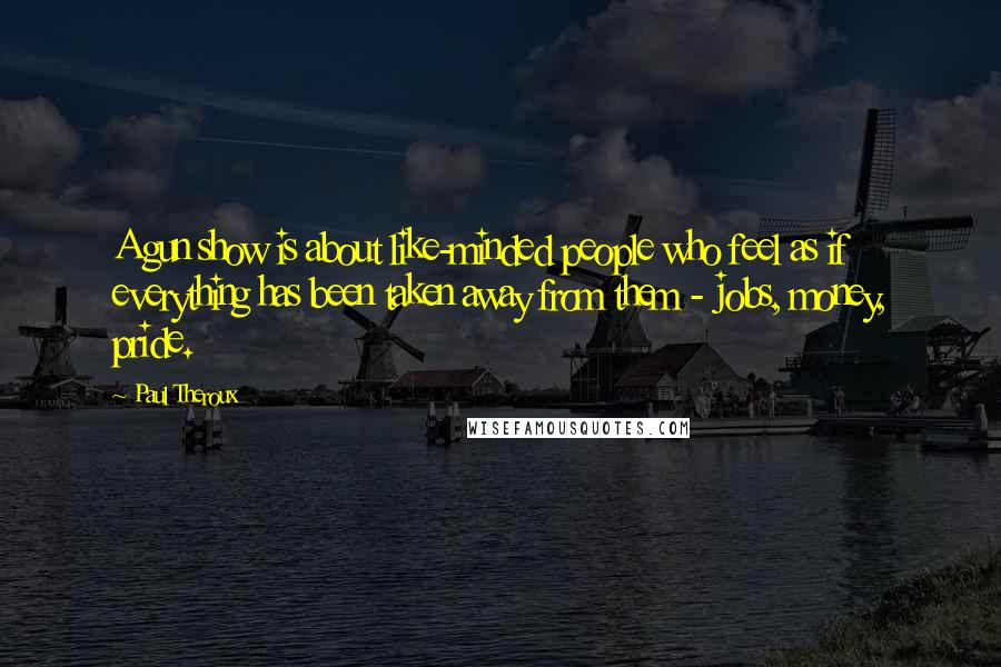 Paul Theroux Quotes: A gun show is about like-minded people who feel as if everything has been taken away from them - jobs, money, pride.