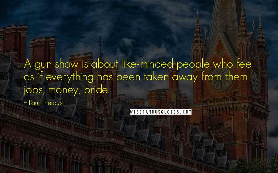 Paul Theroux Quotes: A gun show is about like-minded people who feel as if everything has been taken away from them - jobs, money, pride.