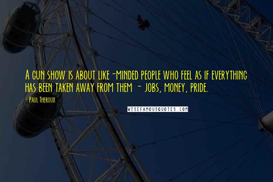 Paul Theroux Quotes: A gun show is about like-minded people who feel as if everything has been taken away from them - jobs, money, pride.