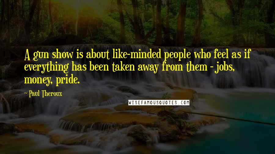 Paul Theroux Quotes: A gun show is about like-minded people who feel as if everything has been taken away from them - jobs, money, pride.