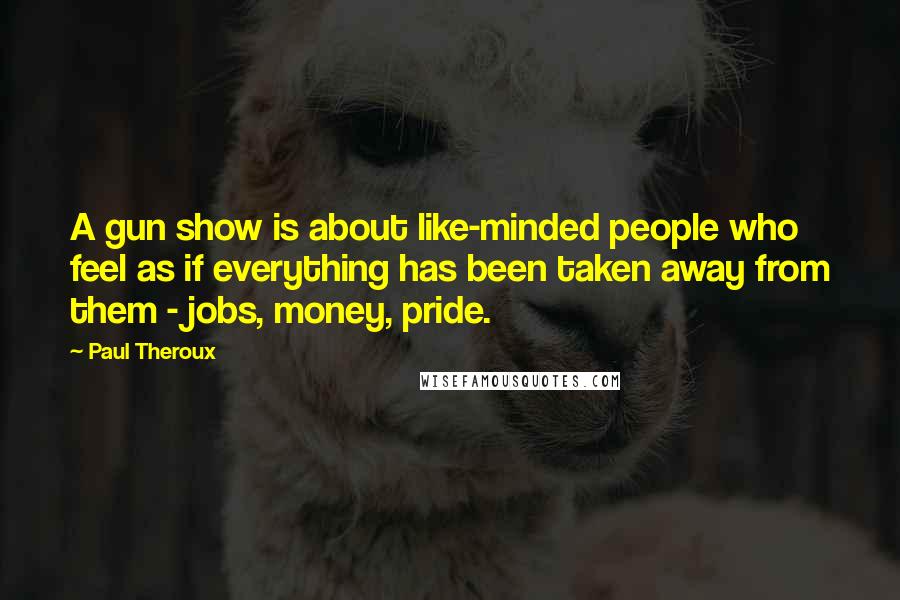 Paul Theroux Quotes: A gun show is about like-minded people who feel as if everything has been taken away from them - jobs, money, pride.