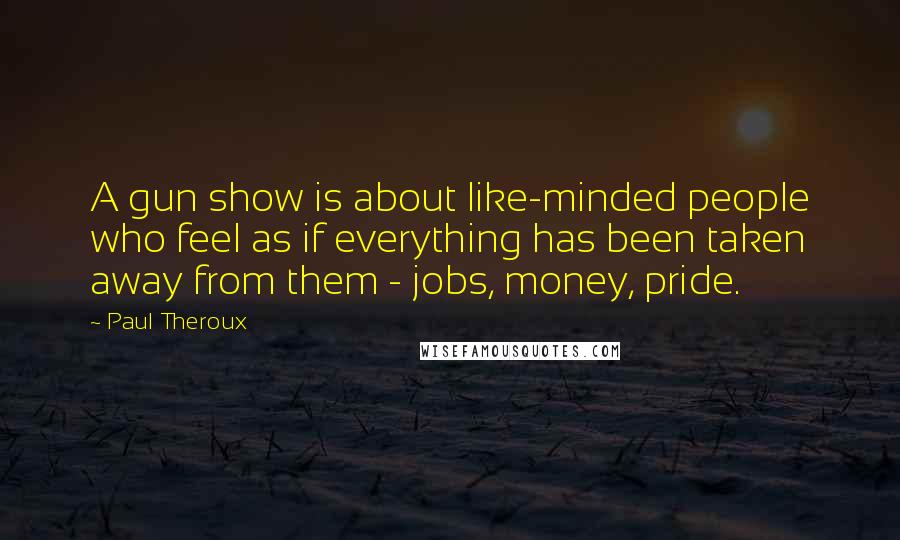Paul Theroux Quotes: A gun show is about like-minded people who feel as if everything has been taken away from them - jobs, money, pride.