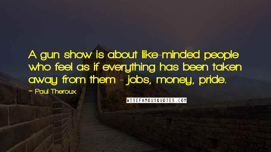 Paul Theroux Quotes: A gun show is about like-minded people who feel as if everything has been taken away from them - jobs, money, pride.