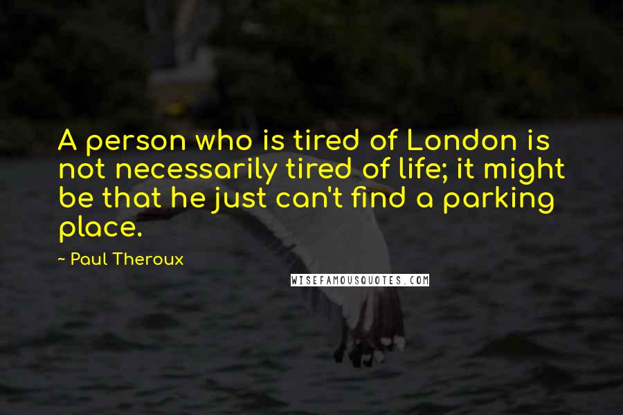 Paul Theroux Quotes: A person who is tired of London is not necessarily tired of life; it might be that he just can't find a parking place.