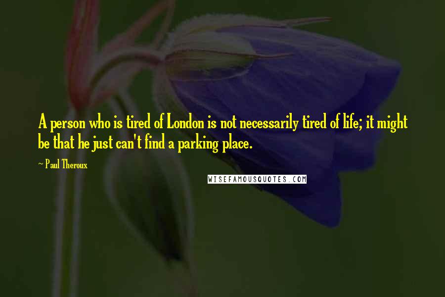 Paul Theroux Quotes: A person who is tired of London is not necessarily tired of life; it might be that he just can't find a parking place.