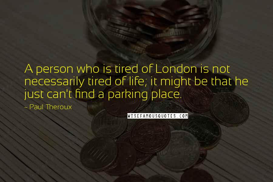 Paul Theroux Quotes: A person who is tired of London is not necessarily tired of life; it might be that he just can't find a parking place.