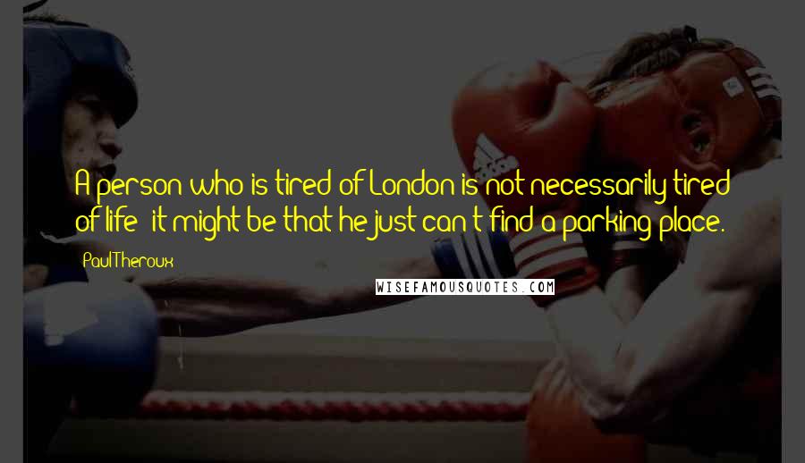 Paul Theroux Quotes: A person who is tired of London is not necessarily tired of life; it might be that he just can't find a parking place.