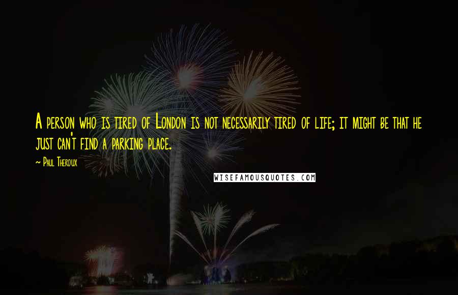 Paul Theroux Quotes: A person who is tired of London is not necessarily tired of life; it might be that he just can't find a parking place.