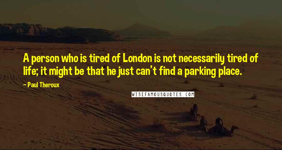 Paul Theroux Quotes: A person who is tired of London is not necessarily tired of life; it might be that he just can't find a parking place.